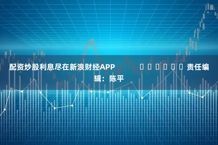 配资炒股利息尽在新浪财经APP            						责任编辑：陈平
