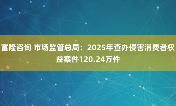 富隆咨询 市场监管总局：2025年查办侵害消费者权益案件120.24万件