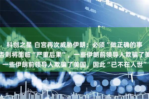 科创之星 白宫再次威胁伊朗：必须“做正确的事”，与美国达成协议，否则将面临“严重后果”，一些伊朗前领导人欺骗了美国，因此“已不在人世”