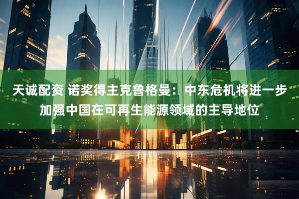 天诚配资 诺奖得主克鲁格曼：中东危机将进一步加强中国在可再生能源领域的主导地位