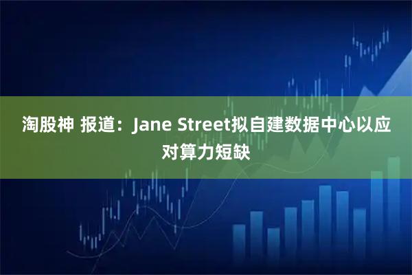 淘股神 报道：Jane Street拟自建数据中心以应对算力短缺