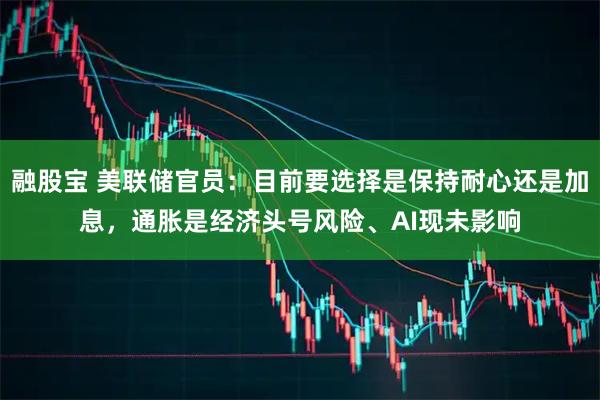 融股宝 美联储官员：目前要选择是保持耐心还是加息，通胀是经济头号风险、AI现未影响