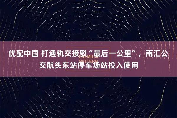 优配中国 打通轨交接驳“最后一公里”，南汇公交航头东站停车场站投入使用