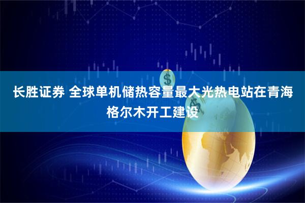 长胜证券 全球单机储热容量最大光热电站在青海格尔木开工建设